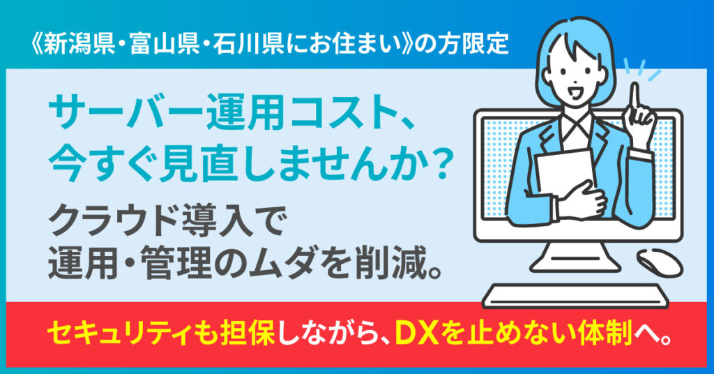 《新潟県・富山県・石川県にお住まい》の方限定  サーバー運用コスト、今すぐ見直しませんか？クラウド導入で運用・管理のムダを削減。セキュリティも担保しながら、DXを止めない体制へ。