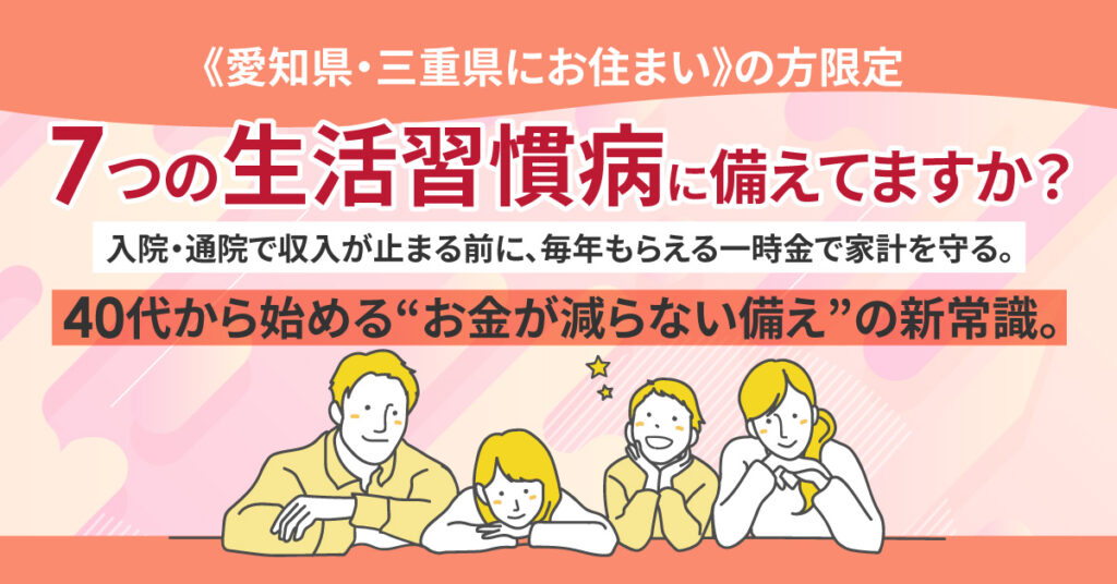《愛知県・三重県にお住まい》の方限定　”7つの生活習慣病に備えてますか？”　入院・通院で収入が止まる前に、毎年もらえる一時金で家計を守る。 40代から始める“お金が減らない備え”の新常識。