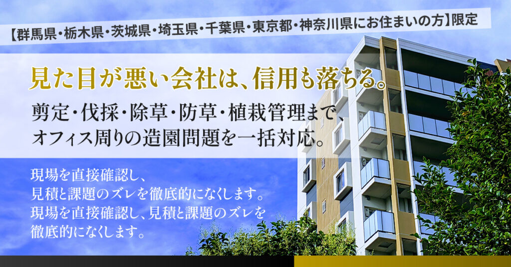 【群馬県・栃木県・茨城県・埼玉県・千葉県・東京都・神奈川県にお住まいの方】限定　見た目が悪い会社は、信用も落ちる。ー剪定・伐採・除草・防草・植栽管理まで、オフィス周りの造園問題を一括対応。現場を直接確認し、見積と課題のズレを徹底的になくします。ー