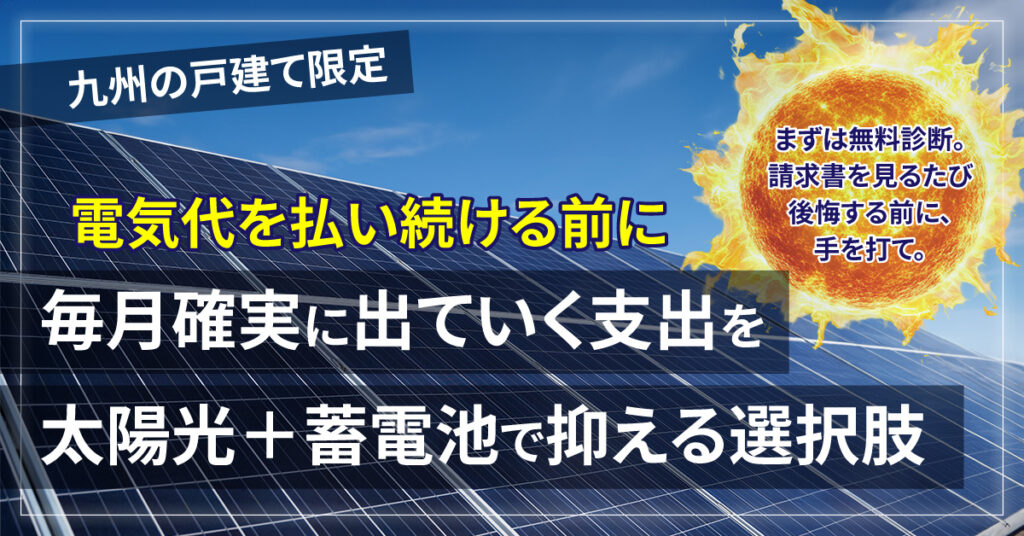 《九州の戸建て》限定   電気代を払い続ける前に。毎月確実に出ていく支出を、太陽光＋蓄電池で抑える選択肢。まずは無料診断。請求書を見るたび後悔する前に、手を打て。