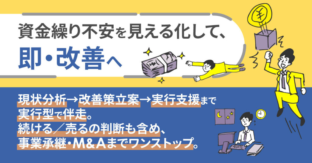 資金繰りの不安を見える化し、即・改善へ　現状分析→改善策立案→実行支援まで実行型で伴走。続ける／売るの判断も含め、事業承継・M&Aまでワンストップ。