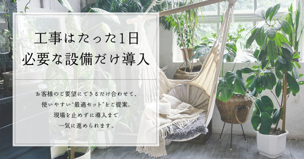 工事はたった1日。必要な設備だけ導入。お客様のご要望にできるだけ合わせて、使いやすい“最適セット”をご提案。現場を止めずに導入まで一気に進められます。