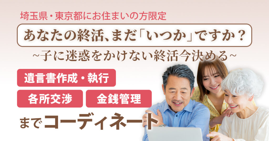 【埼玉県・東京都にお住まいの方限定】あなたの終活、まだ「いつか」ですか？ー子に迷惑をかけない終活、今決める。遺言書作成・執行／金銭管理／各所交渉までコーディネートー