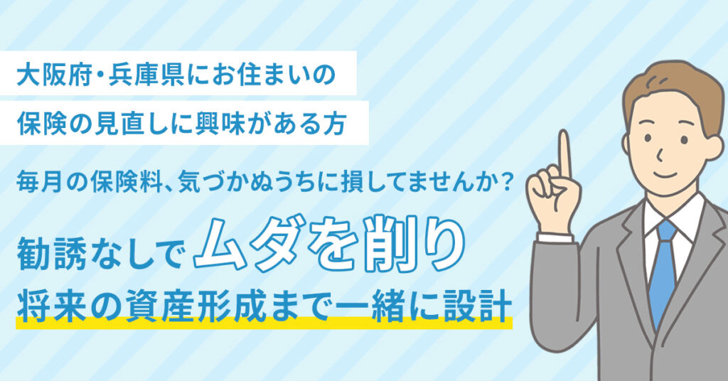 【大阪府・兵庫県にお住まいの保険の見直しに興味がある方】毎月の保険料、気づかぬうちに損してませんか？ー勧誘なしで“ムダを削り”将来の資産形成まで一緒に設計ー