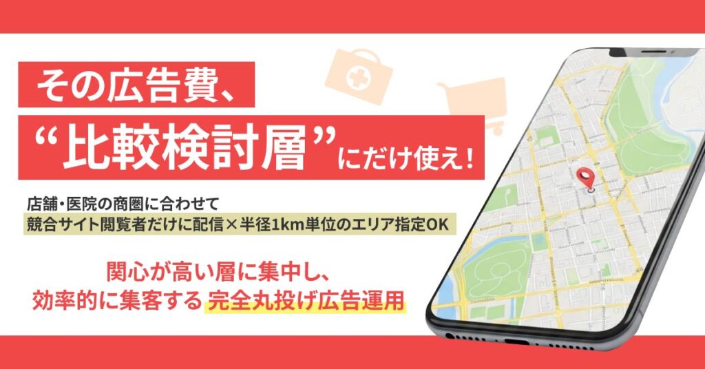 「その広告費、“比較検討層”にだけ使え！」店舗・医院の商圏に合わせて”競合サイト閲覧者だけに配信×半径1km単位のエリア指定OK”　関心が高い層に集中し、効率的に集客する”完全丸投げ広告運用”