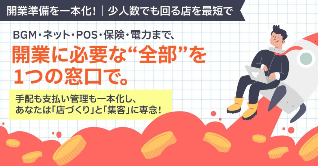 ＜開業準備を一本化！｜少人数でも回る店を最短で＞BGM・ネット・POS・保険・電力まで、開業に必要な“全部”を1つの窓口で。手配も支払い管理も一本化し、あなたは「店づくり」と「集客」に専念！