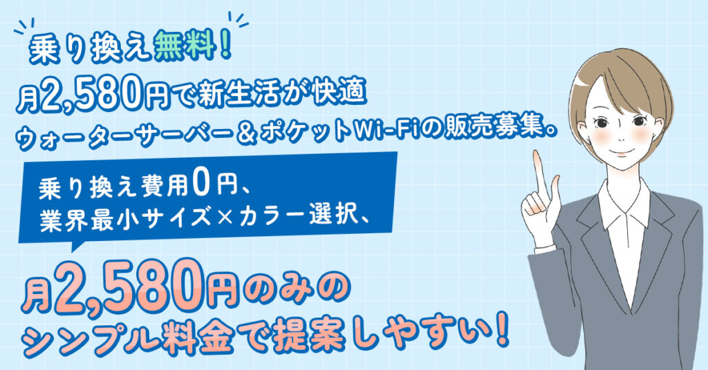 乗り換え無料！月2,580円で新生活が快適ーウォーターサーバー＆ポケットWi-Fiの販売募集。乗り換え費用0円、業界最小サイズ×カラー選択、月2,580円のみのシンプル料金で提案しやすい！ー