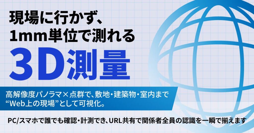 ＜現場に行かず、1mm単位で測れる3D測量＞高解像度パノラマ×点群で、敷地・建築物・室内まで“Web上の現場”として可視化。PC/スマホで誰でも確認・計測でき、URL共有で関係者全員の認識を一瞬で揃えます。