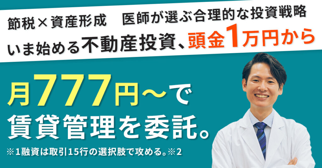 【節税 × 資産形成　医師が選ぶ合理的な投資戦略】いま始める不動産投資、頭金1万円からー月777円～で賃貸管理を委託。※1融資は取引15行の選択肢で攻める。※2ー