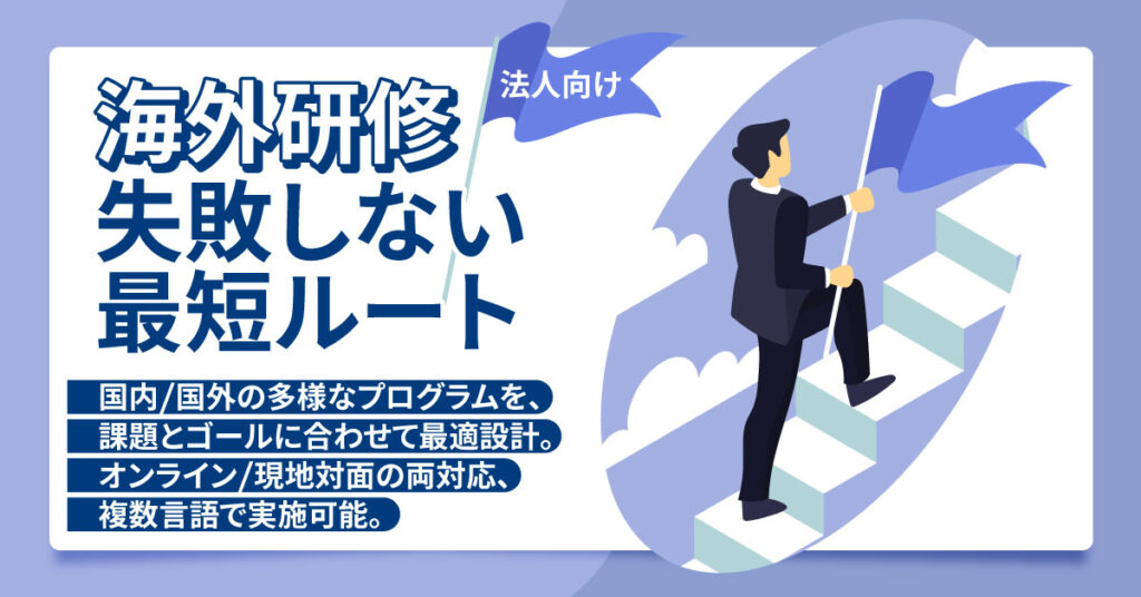 《法人向け》海外研修、失敗しない最短ルートー国内/国外の多様なプログラムを、課題とゴールに合わせて最適設計。オンライン/現地対面の両対応、複数言語で実施可能。ー