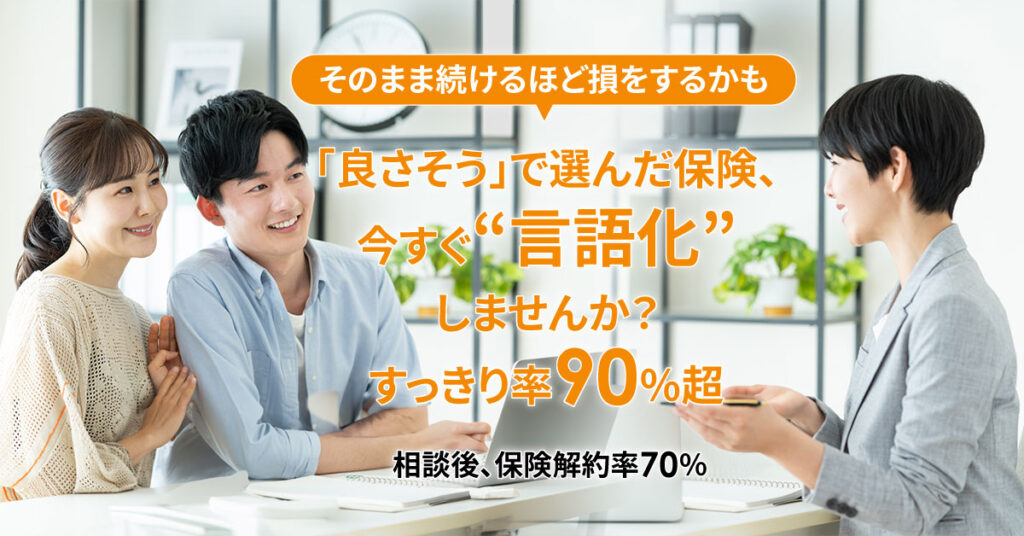 そのまま続けるほど損をするかも　「良さそう」で選んだ保険、今すぐ“言語化”しませんか？ すっきり率90％超｜相談後、保険解約率70％
