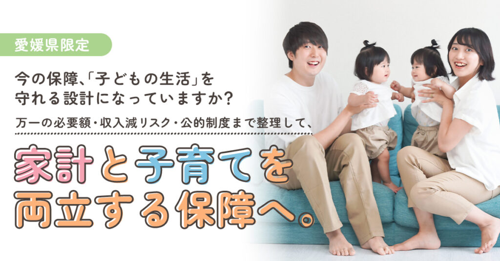 《愛媛県限定》　今の保障、「子どもの生活」を守れる設計になっていますか？　万一の必要額・収入減リスク・公的制度まで整理して、家計と子育てを両立する保障へ。