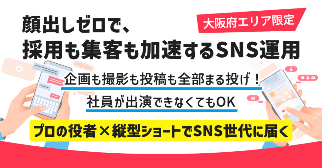 《大阪府エリア》限定　”顔出しゼロで、採用も集客も加速するSNS運用”　企画も撮影も投稿も全部まる投げ！社員が出演できなくてもOK。プロの役者×縦型ショートでSNS世代に届く。