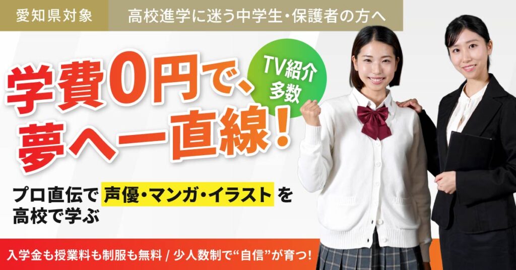 《愛知県対象》高校進学に迷う中学生・保護者の方へ　学費0円で、夢へ一直線！TV紹介多数。プロ直伝で“声優・マンガ・イラスト”を高校で学ぶ。入学金も授業料も制服も無料。少人数制で“自信”が育つ！