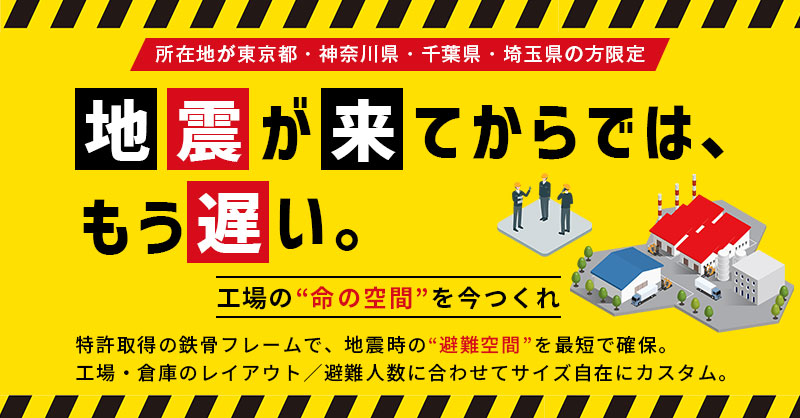 《所在地が東京都・神奈川県・千葉県・埼玉県の方限定》地震が来てからでは、もう遅い。工場の“命の空間”を今つくれー特許取得の鉄骨フレームで、地震時の“避難空間”を最短で確保。 工場・倉庫のレイアウト／避難人数に合わせてサイズ自在にカスタム。ー