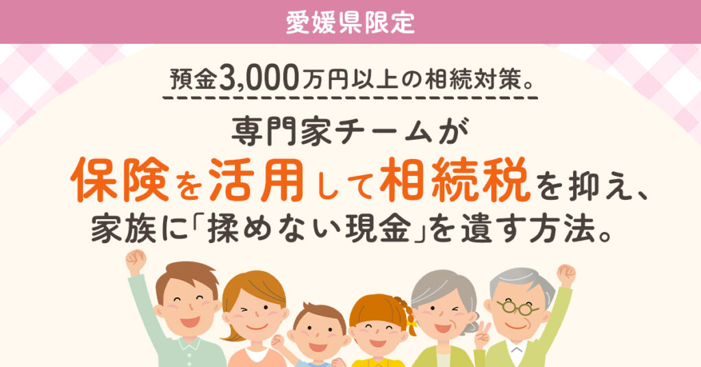 《愛媛県限定》預金3,000万円以上の相続対策。専門家チームが“保険を活用して相続税を抑え、家族に「揉めない現金」を遺す方法。