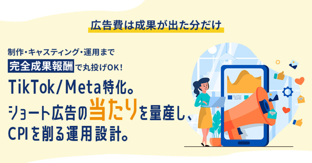 ＜広告費は成果が出た分だけ＞制作・キャスティング・運用まで“完全成果報酬”で丸投げOK！　TikTok/Meta特化。ショート広告の“当たり”を量産し、CPIを削る運用設計。