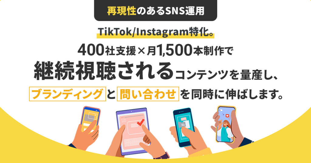 ＜再現性のあるSNS運用＞TikTok/Instagram特化。400社支援×月1,500本制作で“継続視聴される” コンテンツを量産し、ブランディングと問い合わせを同時に伸ばします。