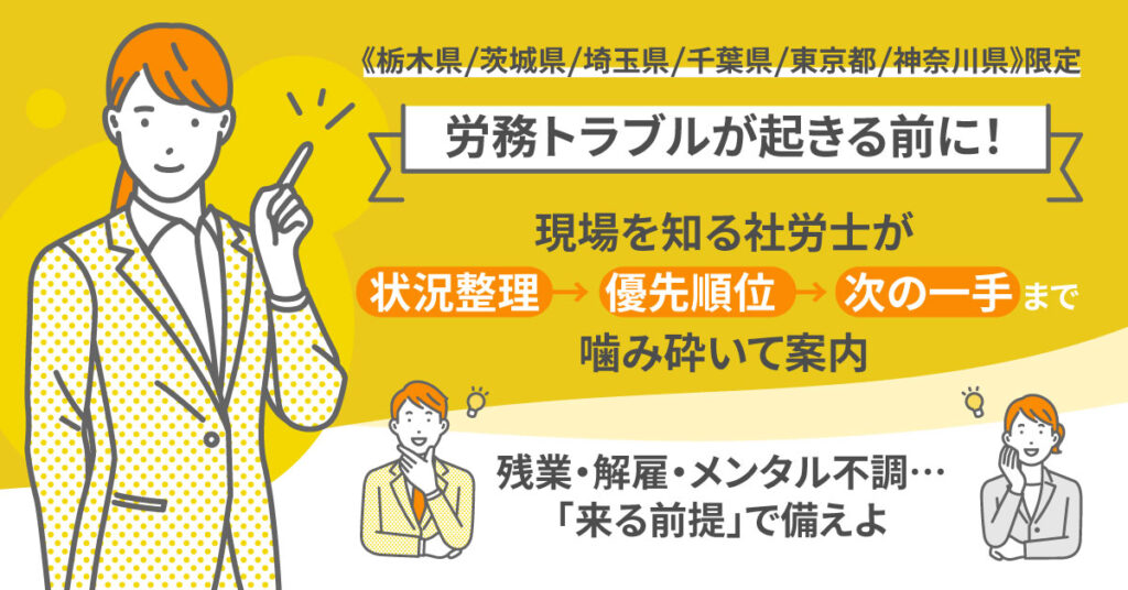《栃木県/茨城県/埼玉県/千葉県/東京都/神奈川県》限定　＜労務トラブルが起きる前に！＞現場を知る社労士が、状況整理→優先順位→次の一手まで噛み砕いて案内。”残業・解雇・メンタル不調…「来る前提」で備えよ”