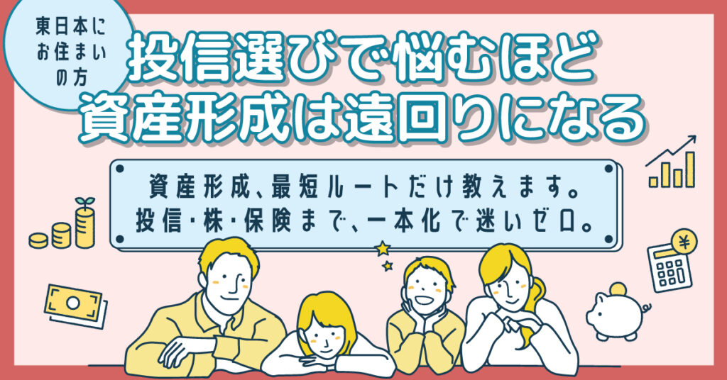 《東日本にお住まいの方》投信選びで悩むほど、資産形成は遠回りになるー資産形成、最短ルートだけ教えます。投信・株・保険まで、一本化で迷いゼロ。ー