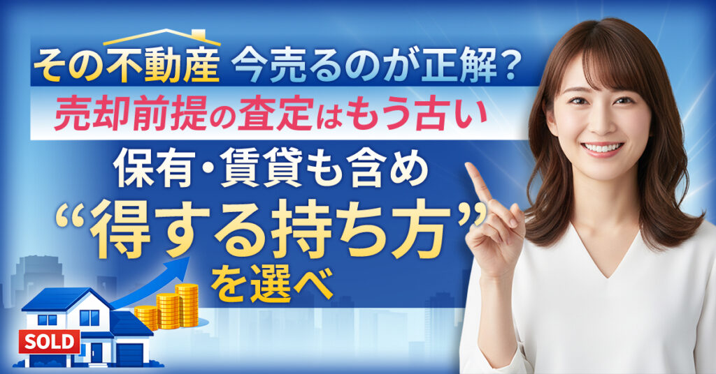 その不動産、今売るのが正解？売却前提の査定はもう古い。保有・賃貸も含め“得する持ち方”を選べ。