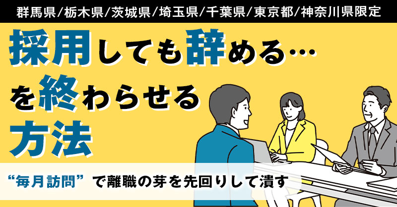 《群馬県/栃木県/茨城県/埼玉県/千葉県/東京都/神奈川県》限定　採用しても辞める…を終わらせる方法— “毎月訪問”で離職の芽を先回りして潰す —