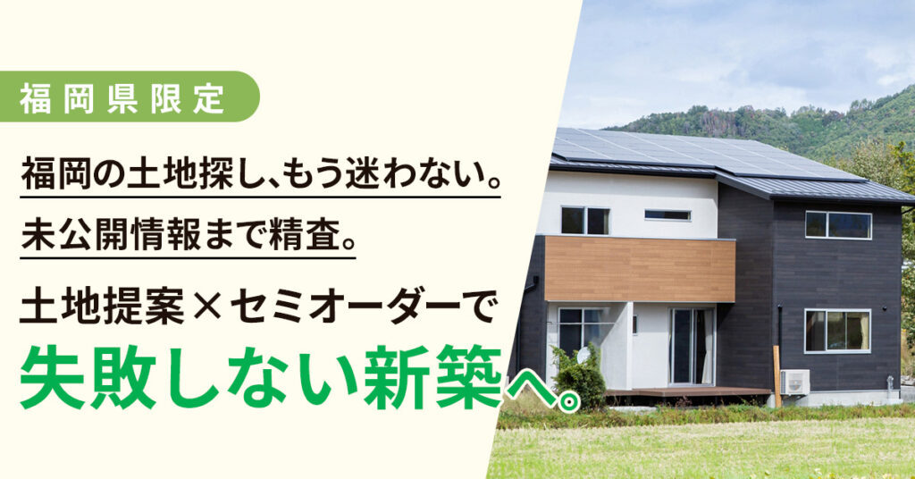 《福岡県》限定　福岡の土地探し、もう迷わない。未公開情報まで精査。土地提案×セミオーダーで“失敗しない新築”へ。