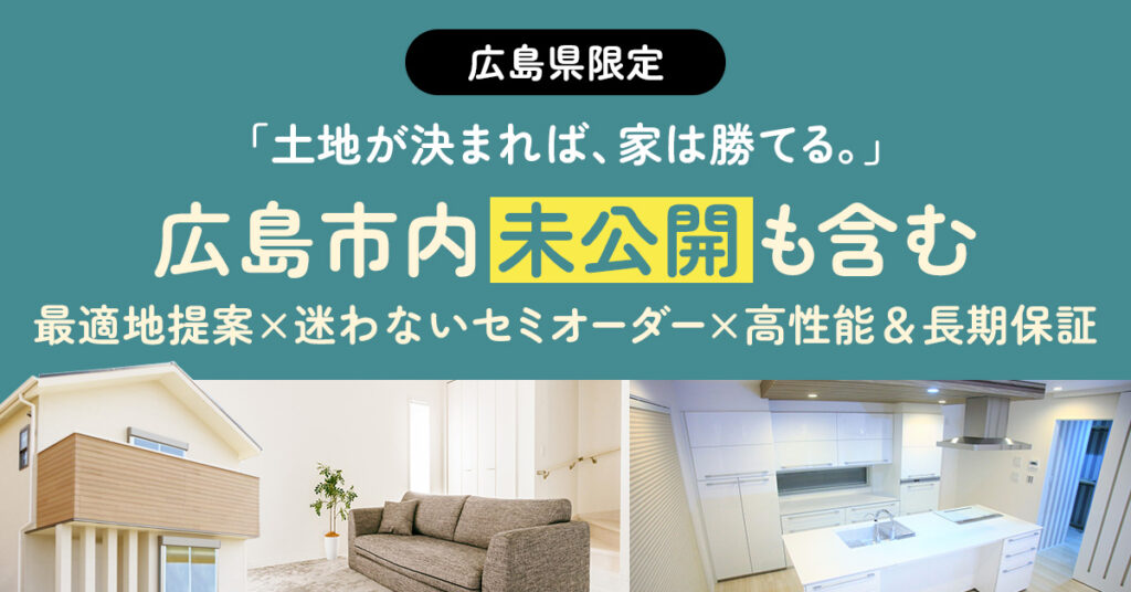 《広島県》限定　「土地が決まれば、家は勝てる。」広島市内“未公開”も含む最適地提案×迷わないセミオーダー×高性能＆長期保証