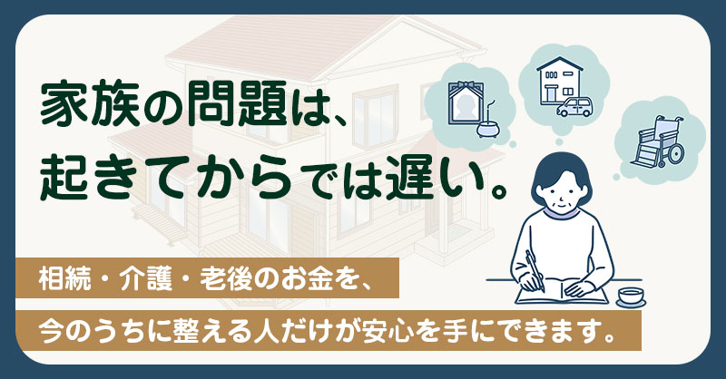 家族の問題は、起きてからでは遅い。 ー相続・介護・老後のお金を、今のうちに整える人だけが安心を手にできます。ー