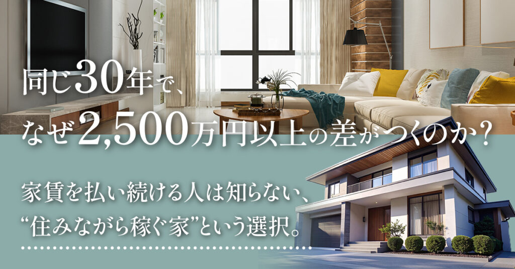 同じ30年で、なぜ2,500万円以上の差がつくのか？ー家賃を払い続ける人は知らない、“住みながら稼ぐ家”という選択。ー