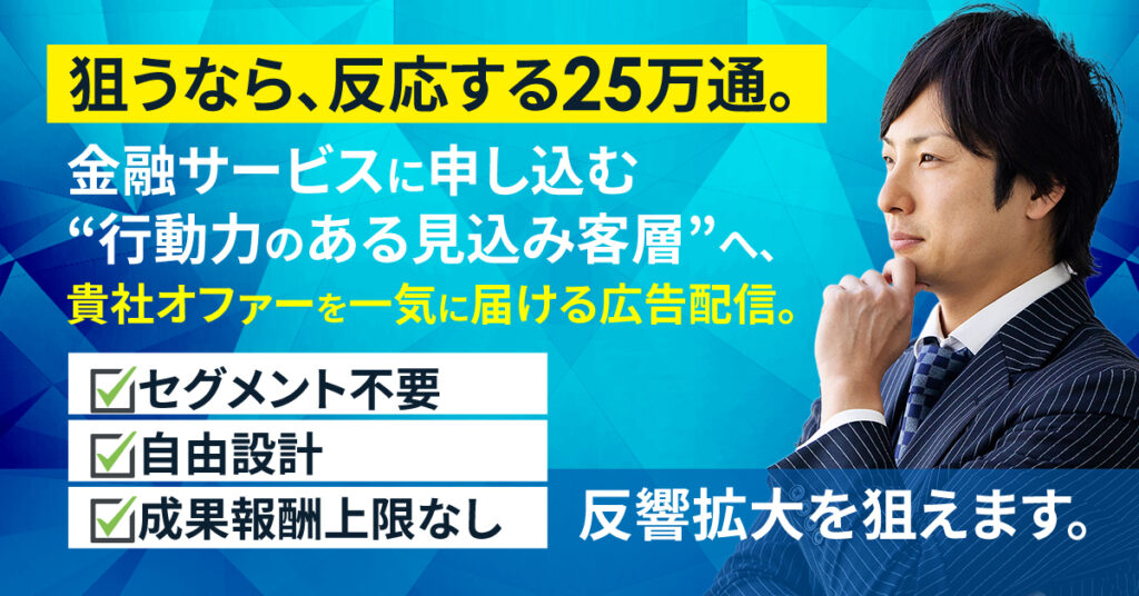 狙うなら、反応する25万通。 ー金融サービスに申し込む“行動力のある見込み客層”へ、貴社オファーを一気に届ける広告配信。セグメント不要・自由設計・成果報酬上限なしで、反響拡大を狙えます。ー