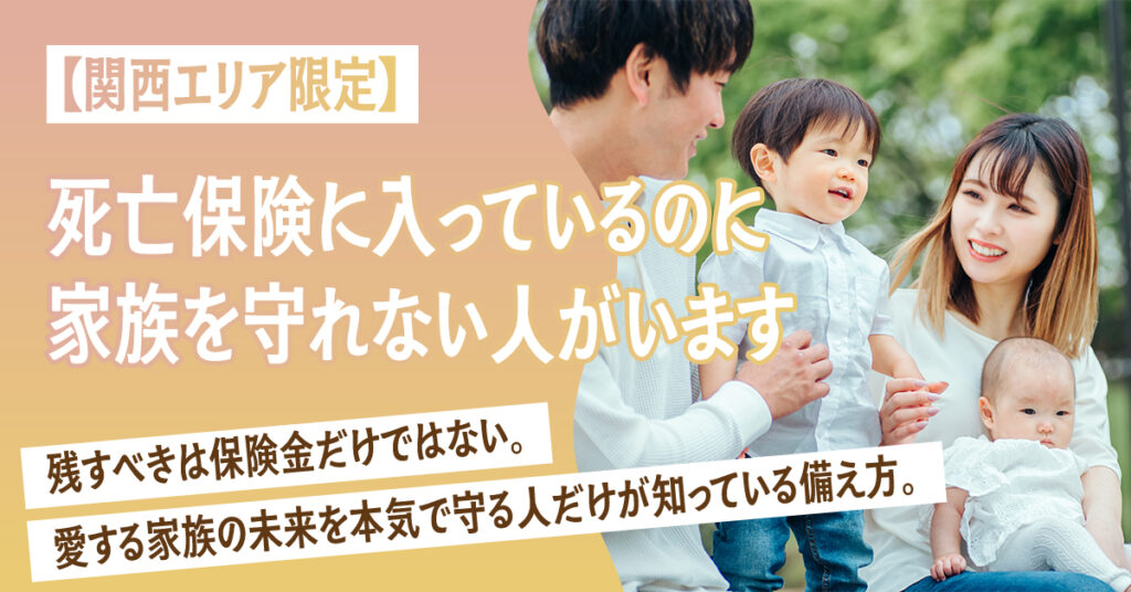 【関西エリア限定】死亡保険に入っているのに、家族を守れない人がいます。ー残すべきは保険金だけではない。愛する家族の未来を本気で守る人だけが知っている備え方。ー