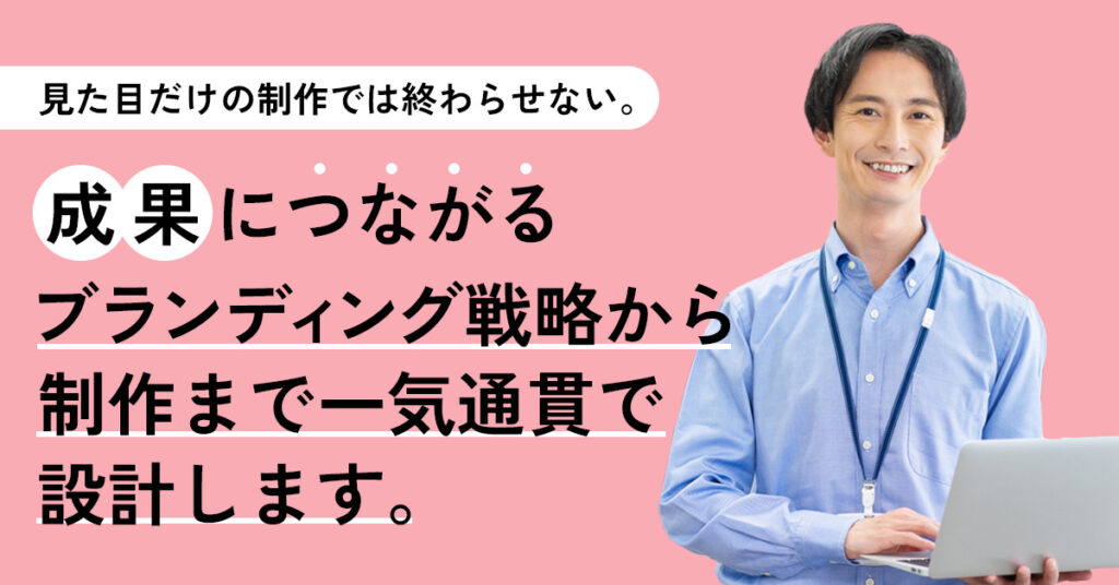 見た目だけの制作では終わらせない。 成果につながるブランディング戦略から制作まで一気通貫で設計します。