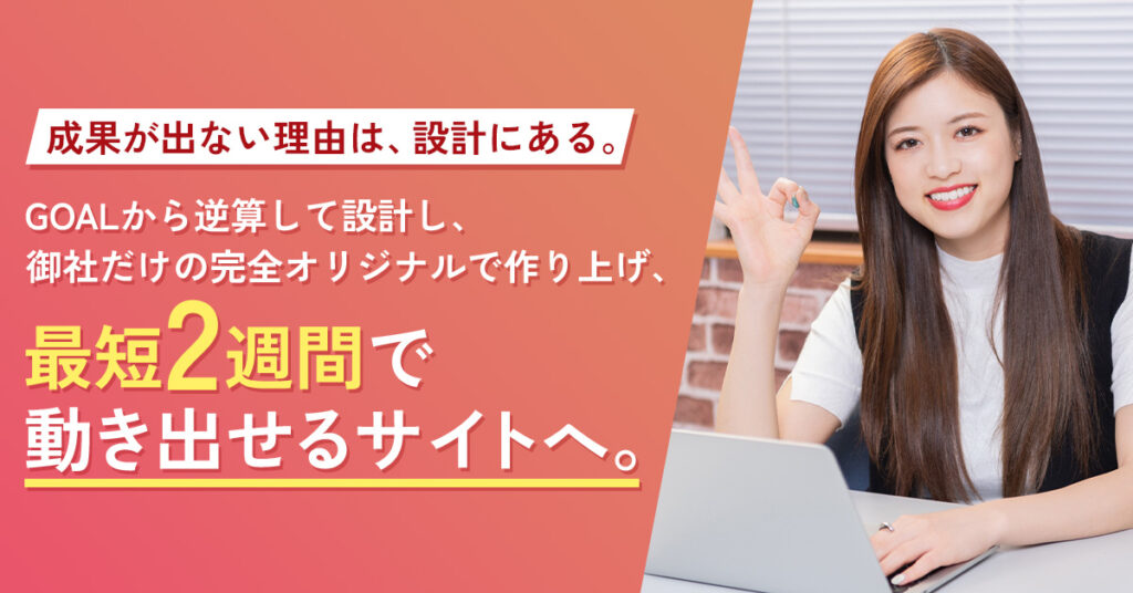 成果が出ない理由は、設計にある。GOALから逆算して設計し、御社だけの完全オリジナルで作り上げ、最短2週間で動き出せるサイトへ。