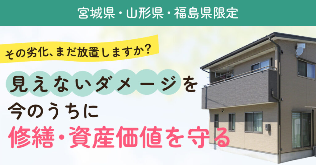 【宮城県・山形県・福島県限定】その劣化、まだ放置しますか？見えないダメージを今のうちに修繕・資産価値を守る