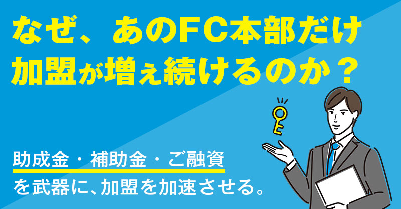 なぜ、あのFC本部だけ加盟が増え続けるのか？助成金・補助金・ご融資を武器に、加盟を加速させる。