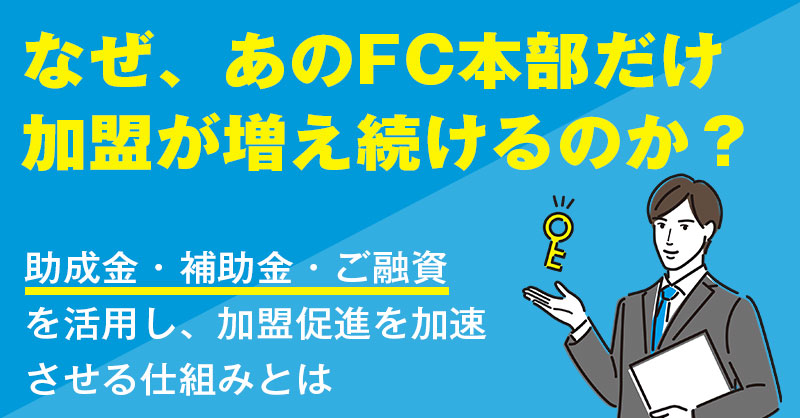 なぜ、あのFC本部だけ加盟が増え続けるのか？  助成金・補助金・ご融資を活用し、加盟促進を加速させる仕組みとは