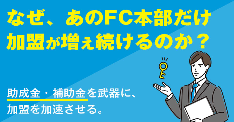 なぜ、あのFC本部だけ加盟が増え続けるのか？助成金・補助金・ご融資を武器に、加盟を加速させる。