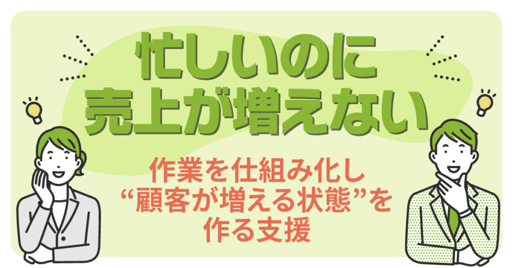 忙しいのに、売上が増えない。作業を仕組み化し“顧客が増える状態”を作る支援
