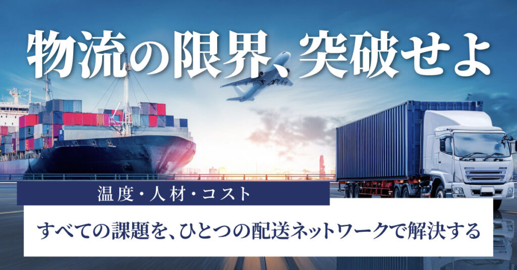 「物流の限界、突破せよ」温度・人材・コスト——すべての課題を、ひとつの配送ネットワークで解決する。