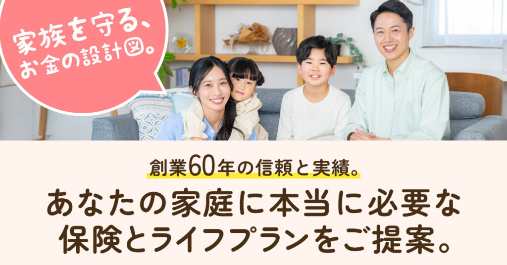 家族を守る、お金の設計図。創業60年の信頼と実績。あなたの家庭に本当に必要な保険とライフプランをご提案。